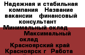 Надежная и стабильная компания › Название вакансии ­ финансовый консультант  › Минимальный оклад ­ 30 000 › Максимальный оклад ­ 40 000 - Красноярский край, Красноярск г. Работа » Вакансии   . Красноярский край,Красноярск г.